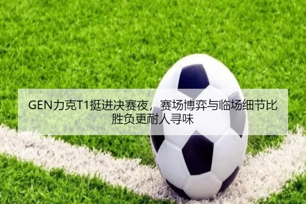 GEN力克T1挺进决赛夜，赛场博弈与临场细节比胜负更耐人寻味
